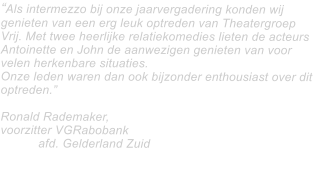 Als intermezzo bij onze jaarvergadering konden wij genieten van een erg leuk optreden van Theatergroep Vrij. Met twee heerlijke relatiekomedies lieten de acteurs Antoinette en John de aanwezigen genieten van voor velen herkenbare situaties.   Onze leden waren dan ook bijzonder enthousiast over dit optreden.  Ronald Rademaker,  voorzitter VGRabobank 						afd. Gelderland Zuid